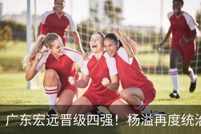 广东宏远晋级四强！杨溢再度统治赛场，狂砍27+12+6+6 能否征服主帅杜锋